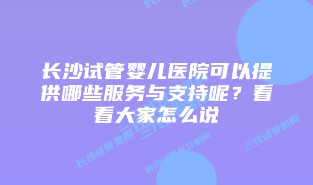 长沙试管婴儿医院可以提供哪些服务与支持呢？看看大家怎么说