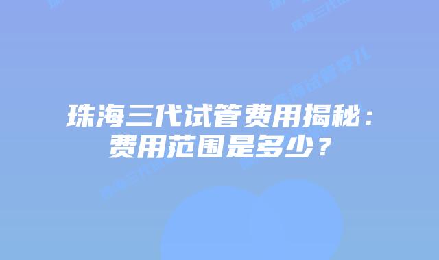 珠海三代试管费用揭秘：费用范围是多少？