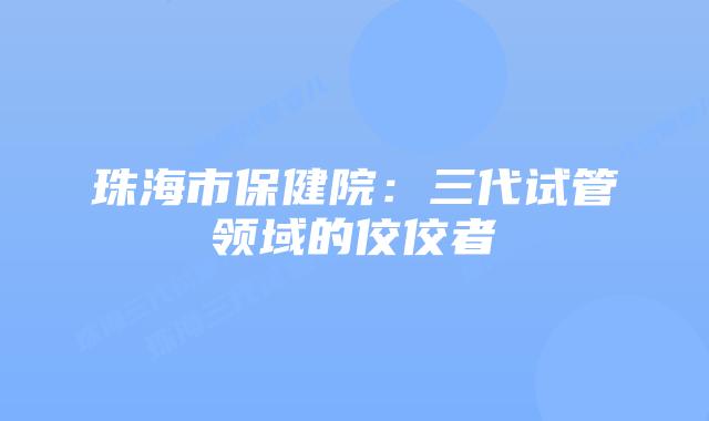 珠海市保健院：三代试管领域的佼佼者