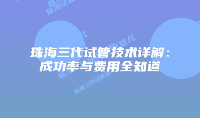 珠海三代试管技术详解：成功率与费用全知道