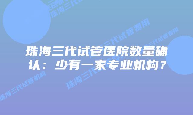 珠海三代试管医院数量确认：少有一家专业机构？
