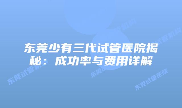 东莞少有三代试管医院揭秘：成功率与费用详解