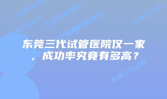 东莞三代试管医院仅一家，成功率究竟有多高？