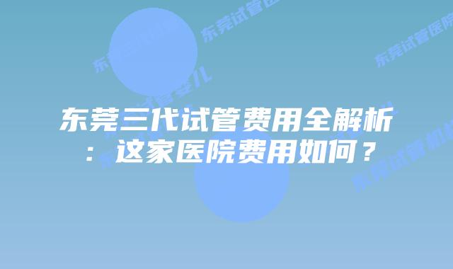 东莞三代试管费用全解析:这家医院费用如何?