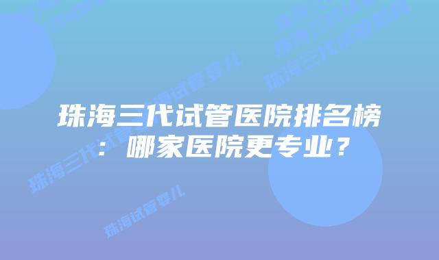 珠海三代试管医院排名榜：哪家医院更专业？