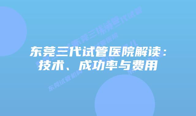 东莞三代试管医院解读:技术、成功率与费用
