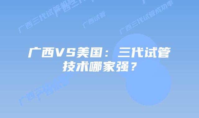 广西VS美国：三代试管技术哪家强？