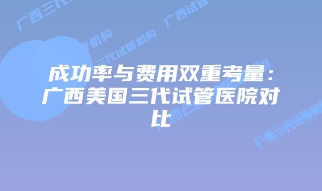 成功率与费用双重考量：广西美国三代试管医院对比