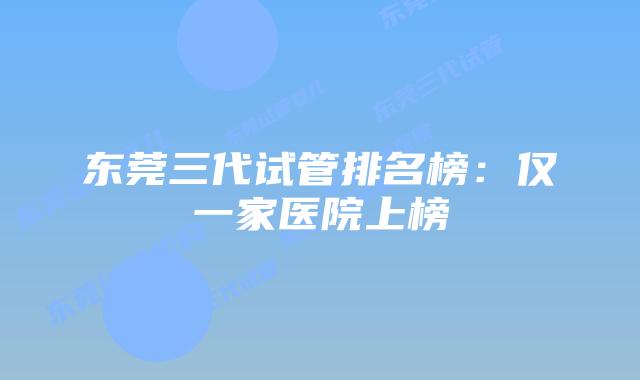 东莞三代试管排名榜:仅一家医院上榜