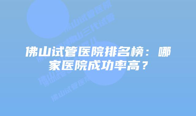 佛山试管医院排名榜：哪家医院成功率高？