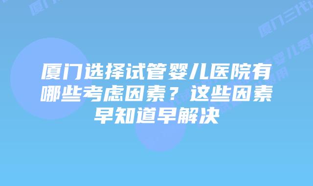 厦门选择试管婴儿医院有哪些考虑因素？这些因素早知道早解决