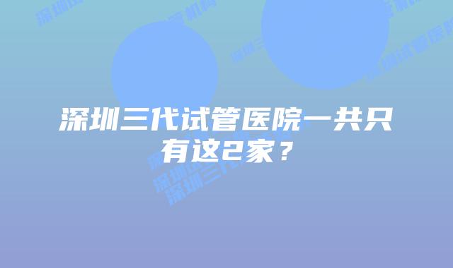 深圳三代试管医院一共只有这2家?