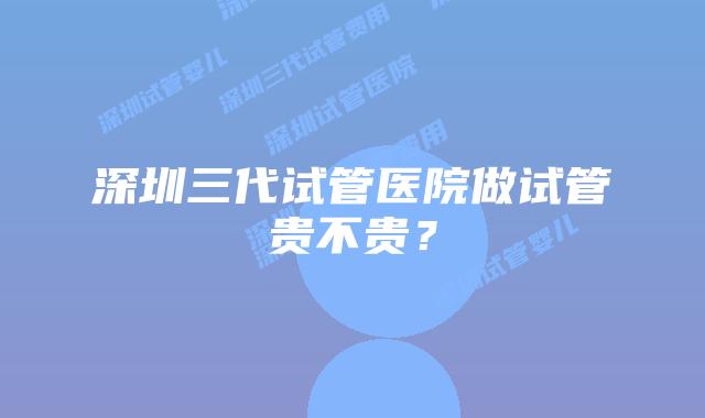 深圳三代试管医院做试管贵不贵?