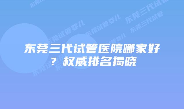东莞三代试管医院哪家好?权威排名揭晓