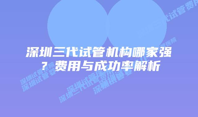 深圳三代试管机构哪家强?费用与成功率解析