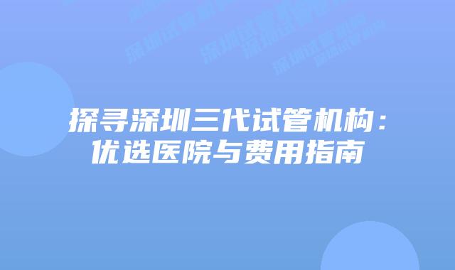 探寻深圳三代试管机构:优选医院与费用指南