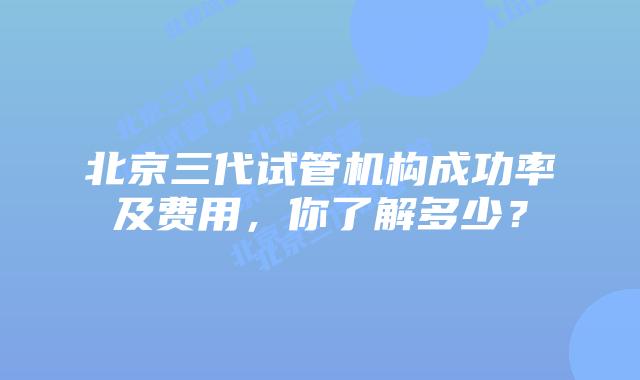 北京三代试管机构成功率及费用，你了解多少？