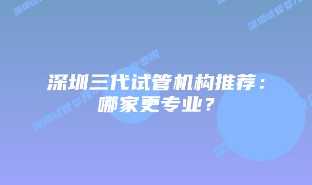 深圳三代试管机构推荐:哪家更专业?