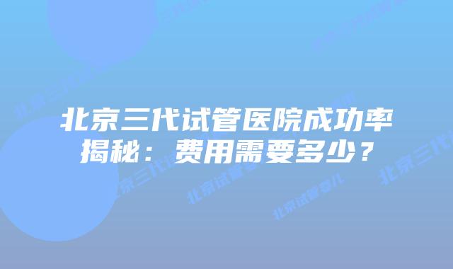 北京三代试管医院成功率揭秘：费用需要多少？