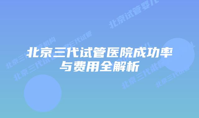 北京三代试管医院成功率与费用全解析