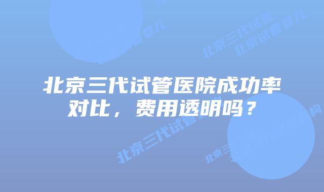 北京三代试管医院成功率对比，费用透明吗？