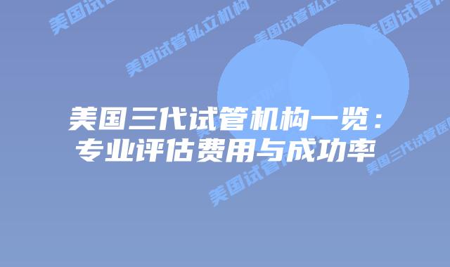 美国三代试管机构一览:专业评估费用与成功率