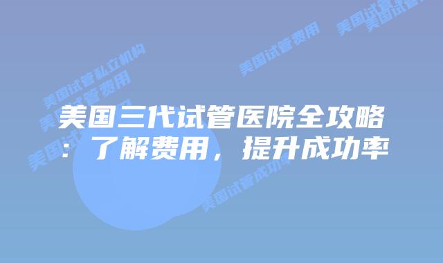 美国三代试管医院全攻略:了解费用,提升成功率