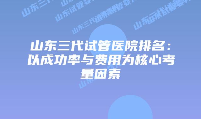 山东三代试管医院排名：以成功率与费用为核心考量因素