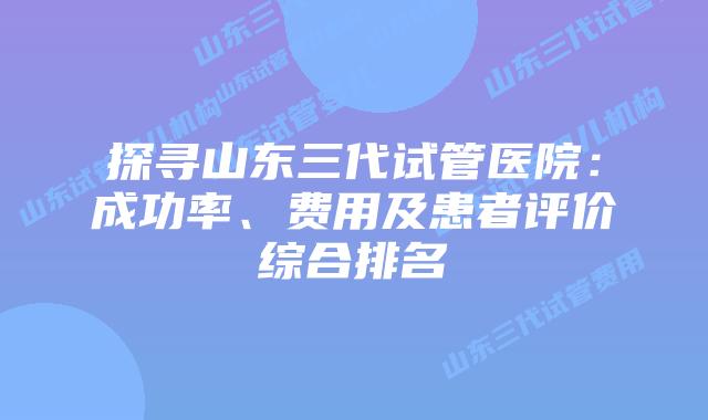 探寻山东三代试管医院：成功率、费用及患者评价综合排名