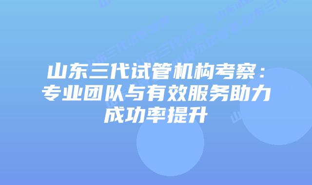 山东三代试管机构考察：专业团队与有效服务助力成功率提升