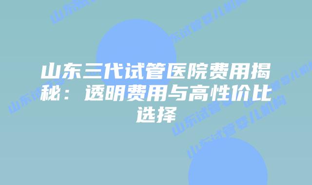 山东三代试管医院费用揭秘：透明费用与高性价比选择