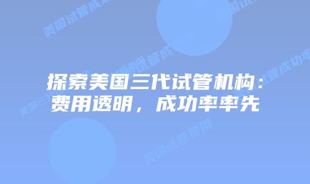探索美国三代试管机构：费用透明，成功率率先