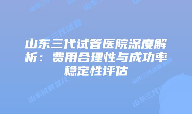 山东三代试管医院深度解析：费用合理性与成功率稳定性评估