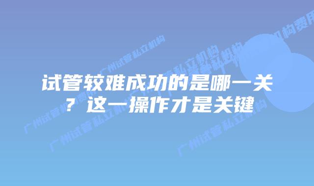 试管较难成功的是哪一关？这一操作才是关键