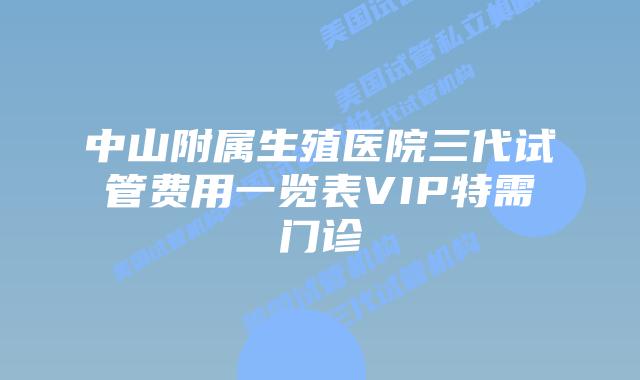 中山附属生殖医院三代试管费用一览表VIP特需门诊