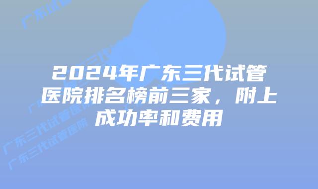 2024年广东三代试管医院排名榜前三家，附上成功率和费用