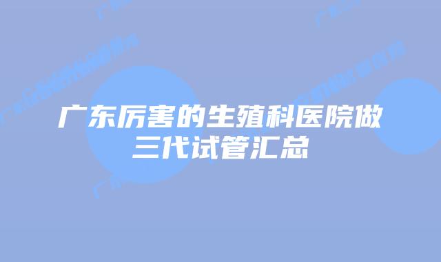 广东厉害的生殖科医院做三代试管汇总