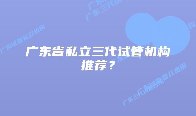 广东省私立三代试管机构推荐？
