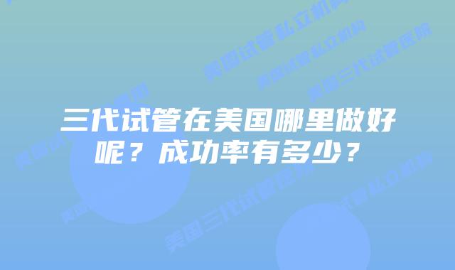 三代试管在美国哪里做好呢?成功率有多少?