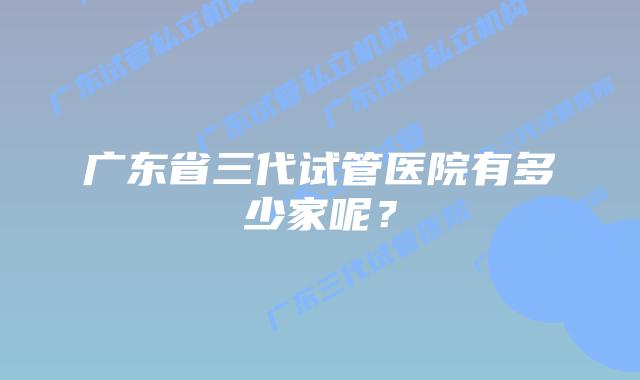 广东省三代试管医院有多少家呢？