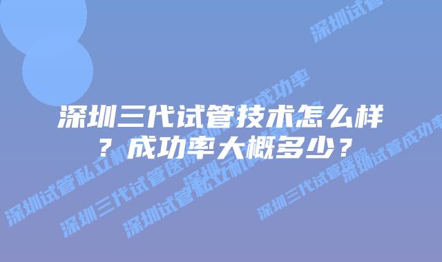 深圳三代试管技术怎么样？成功率大概多少？