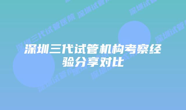 深圳三代试管机构考察经验分享对比