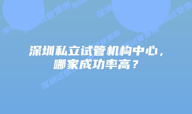 深圳私立试管机构中心，哪家成功率高？