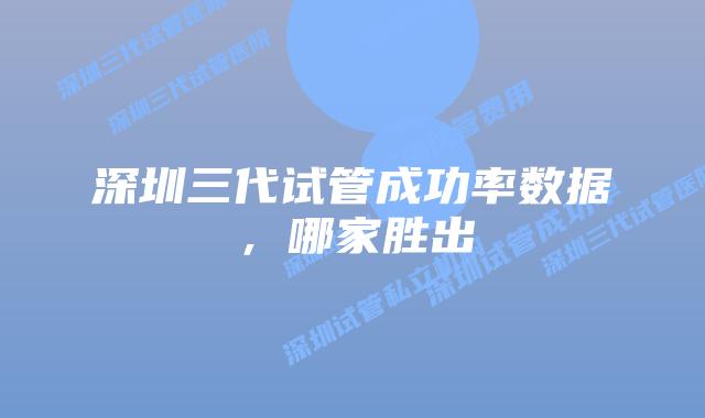 深圳三代试管成功率数据，哪家胜出