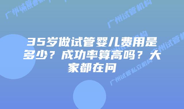 35岁做试管婴儿费用是多少？成功率算高吗？大家都在问