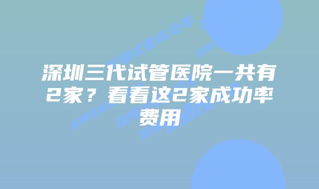 深圳三代试管医院一共有2家？看看这2家成功率费用