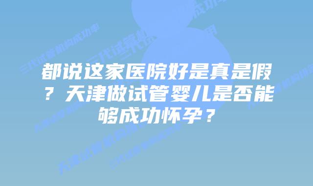 都说这家医院好是真是假？天津做试管婴儿是否能够成功怀孕？