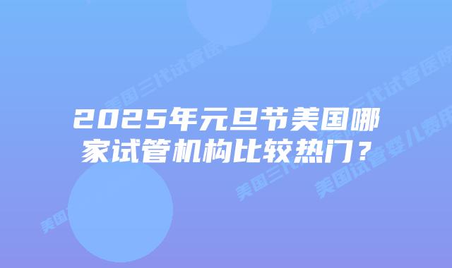 2025年元旦节美国哪家试管机构比较热门？