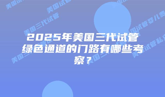 2025年美国三代试管绿色通道的门路有哪些考察?