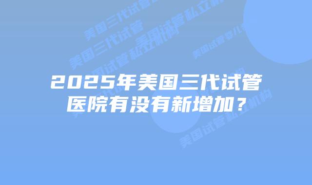 2025年美国三代试管医院有没有新增加?